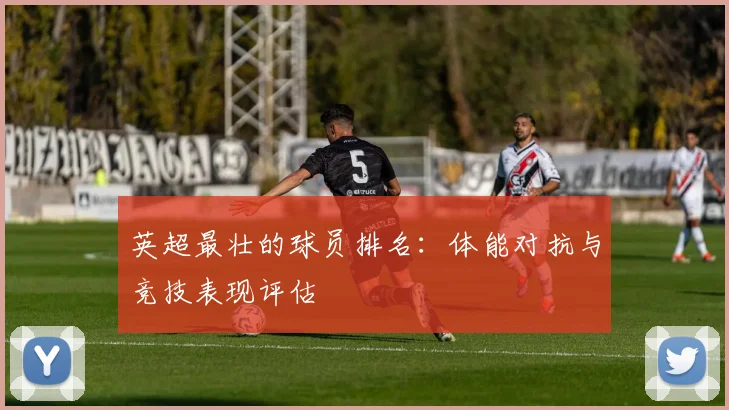 英超最壮的球员排名：体能对抗与竞技表现评估