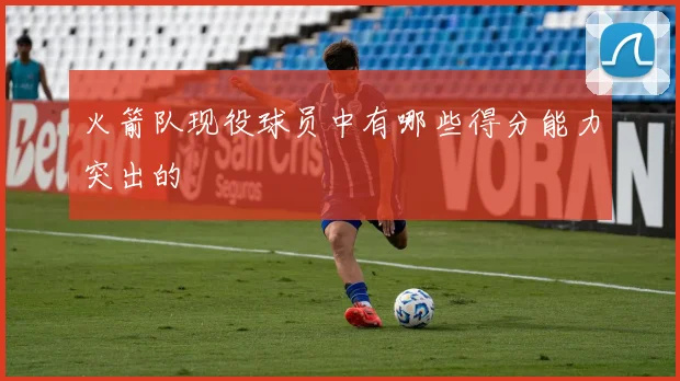 火箭队现役球员中有哪些得分能力突出的