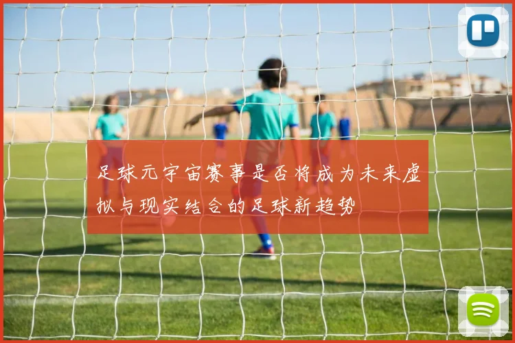 足球元宇宙赛事是否将成为未来虚拟与现实结合的足球新趋势