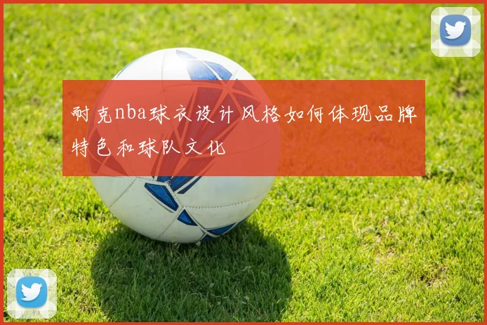 耐克nba球衣设计风格如何体现品牌特色和球队文化