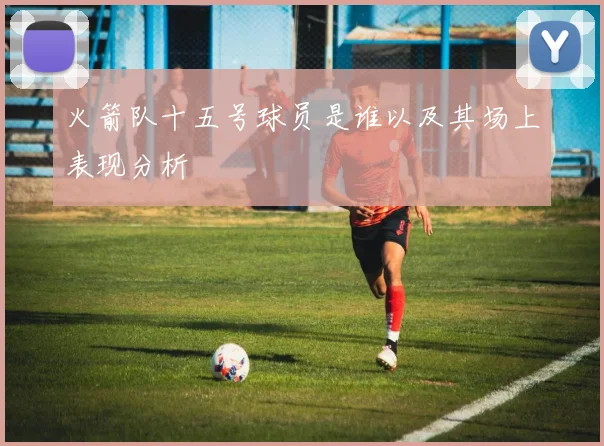 火箭队十五号球员是谁以及其场上表现分析